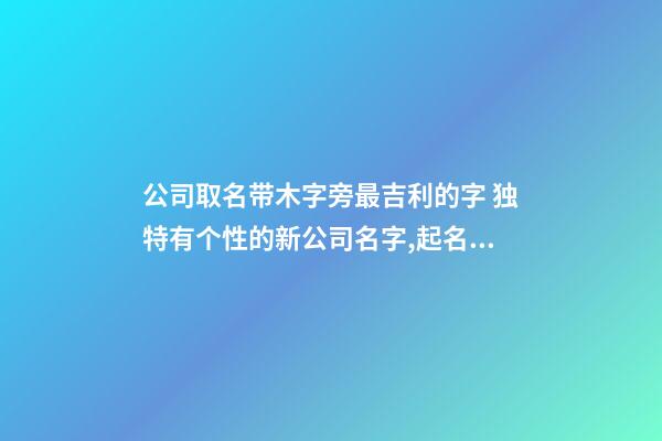 公司取名带木字旁最吉利的字 独特有个性的新公司名字,起名之家-第1张-公司起名-玄机派